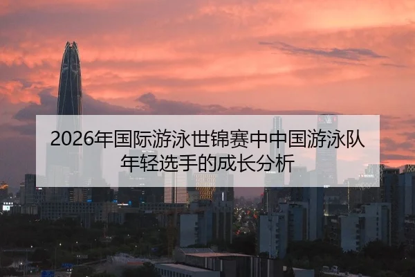 2026年国际游泳世锦赛中中国游泳队年轻选手的成长分析
