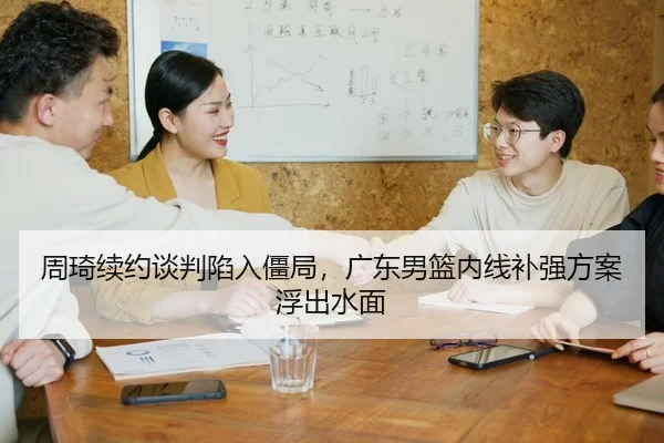 周琦续约谈判陷入僵局，广东男篮内线补强方案浮出水面