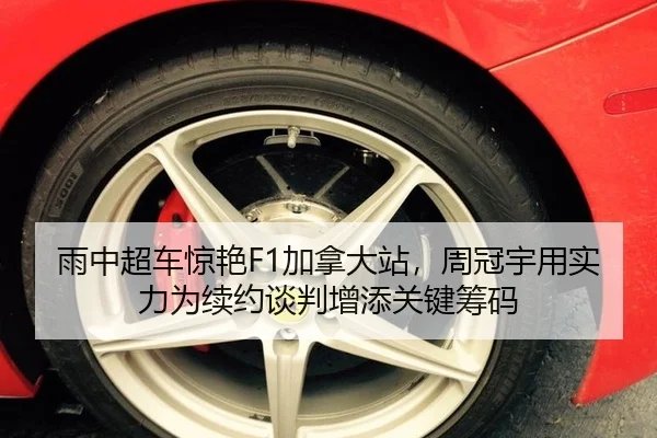 雨中超车惊艳F1加拿大站，周冠宇用实力为续约谈判增添关键筹码
